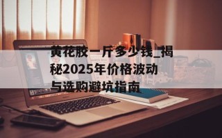 黄花胶一斤多少钱_揭秘2025年价格波动与选购避坑指南