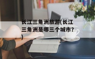 长江三角洲旅游(长江三角洲是哪三个城市？)
