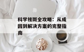 科学祛斑全攻略：从成因到解决方案的完整指南