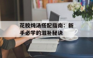 花胶炖汤搭配指南：新手必学的滋补秘诀
