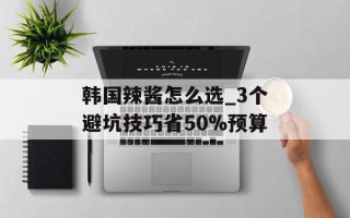 韩国辣酱怎么选_3个避坑技巧省50%预算
