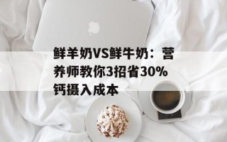 鲜羊奶VS鲜牛奶：营养师教你3招省30%钙摄入成本