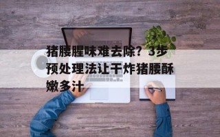 猪腰腥味难去除？3步预处理法让干炸猪腰酥嫩多汁