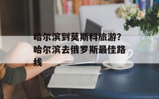 哈尔滨到莫斯科旅游？哈尔滨去俄罗斯最佳路线