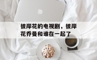 彼岸花的电视剧，彼岸花乔曼和谁在一起了
