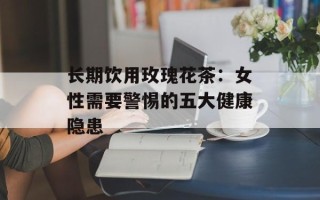 长期饮用玫瑰花茶：女性需要警惕的五大健康隐患
