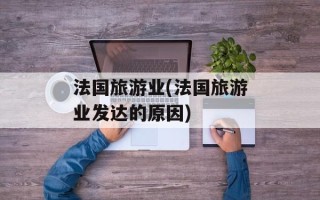 法国旅游业(法国旅游业发达的原因)