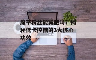 魔芋粉丝能减肥吗？揭秘低卡控糖的3大核心功效