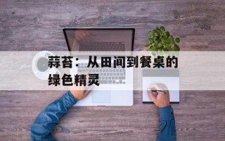 蒜苔：从田间到餐桌的绿色精灵