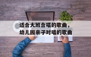 适合大班合唱的歌曲，幼儿园亲子对唱的歌曲