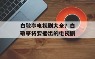 白敬亭电视剧大全？白敬亭将要播出的电视剧