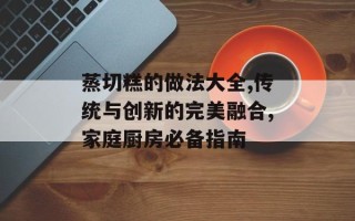 蒸切糕的做法大全,传统与创新的完美融合,家庭厨房必备指南