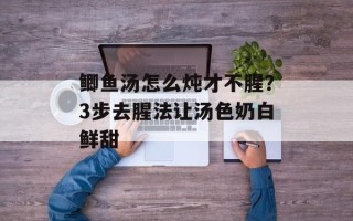鲫鱼汤怎么炖才不腥？3步去腥法让汤色奶白鲜甜