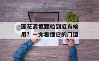 莲花清瘟颗粒到底有啥用？一文看懂它的门道