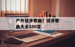 户外徒步歌曲？徒步歌曲大全100首