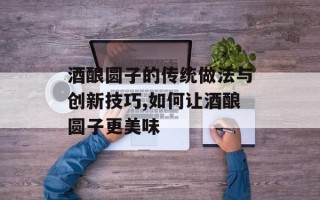 酒酿圆子的传统做法与创新技巧,如何让酒酿圆子更美味