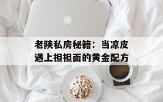 老陕私房秘籍：当凉皮遇上担担面的黄金配方