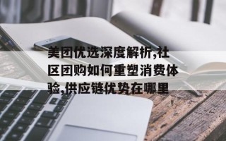 美团优选深度解析,社区团购如何重塑消费体验,供应链优势在哪里