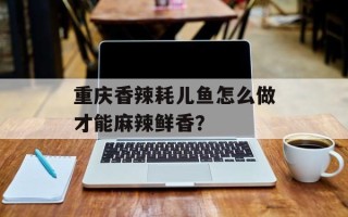 重庆香辣耗儿鱼怎么做才能麻辣鲜香？
