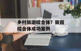 乡村旅游综合体？田园综合体成功案例