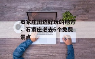 石家庄周边好玩的地方，石家庄必去6个免费景点