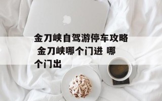 金刀峡自驾游停车攻略 金刀峡哪个门进 哪个门出