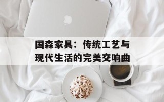 国森家具：传统工艺与现代生活的完美交响曲