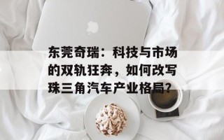东莞奇瑞：科技与市场的双轨狂奔，如何改写珠三角汽车产业格局？