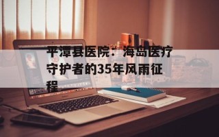 平潭县医院：海岛医疗守护者的35年风雨征程
