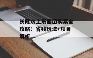 长隆水上乐园团购票全攻略：省钱玩法+项目解析