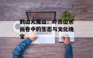 鹤山大雁山：岭南山水画卷中的生态与文化瑰宝