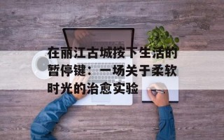 在丽江古城按下生活的暂停键：一场关于柔软时光的治愈实验