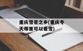 重庆雪景之乡(重庆冬天哪里可以看雪)