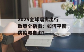 2025全球隔离出行政策全指南：如何平衡防疫与自由？
