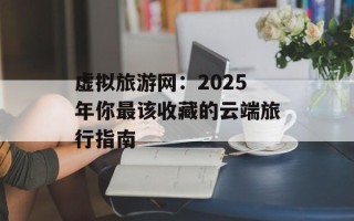 虚拟旅游网：2025年你最该收藏的云端旅行指南