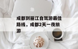 成都到丽江自驾游最佳路线，成都2天一夜旅游