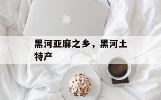 黑河亚麻之乡，黑河土特产