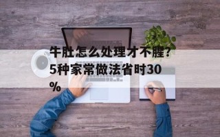 牛肚怎么处理才不腥？5种家常做法省时30%