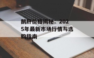 鹅肝价格揭秘：2025年最新市场行情与选购指南