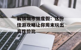 解锁城市微度假：这份佳游攻略让你周末玩出高性价比