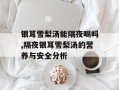 银耳雪梨汤能隔夜喝吗,隔夜银耳雪梨汤的营养与安全分析