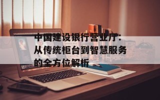 中国建设银行营业厅：从传统柜台到智慧服务的全方位解析