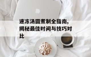 速冻汤圆煮制全指南,揭秘最佳时间与技巧对比