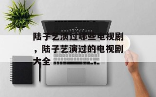 陆子艺演过哪些电视剧，陆子艺演过的电视剧大全