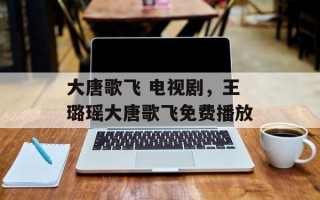 大唐歌飞 电视剧，王璐瑶大唐歌飞免费播放