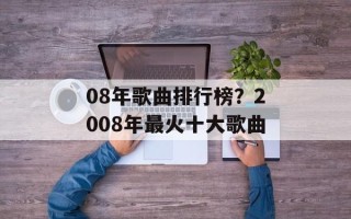 08年歌曲排行榜？2008年最火十大歌曲