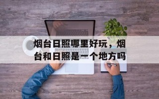 烟台日照哪里好玩，烟台和日照是一个地方吗
