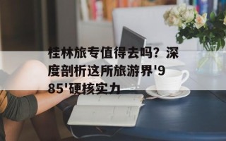 桂林旅专值得去吗？深度剖析这所旅游界'985'硬核实力