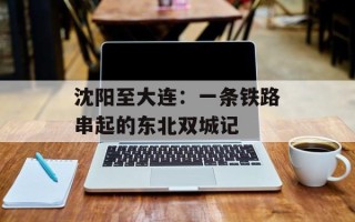 沈阳至大连：一条铁路串起的东北双城记