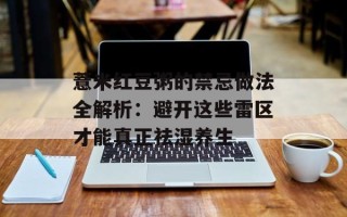 薏米红豆粥的禁忌做法全解析：避开这些雷区才能真正祛湿养生